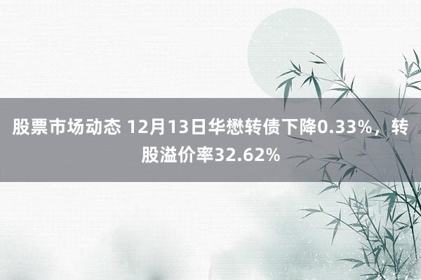 股票市场动态 12月13日华懋转债下降0.33%，转股溢价率32.62%