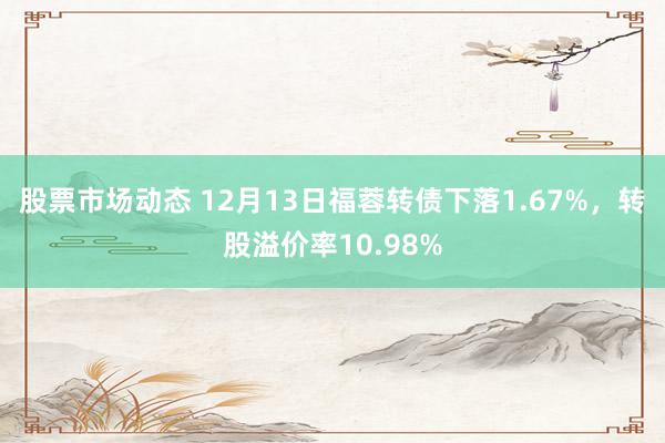 股票市场动态 12月13日福蓉转债下落1.67%，转股溢价率10.98%