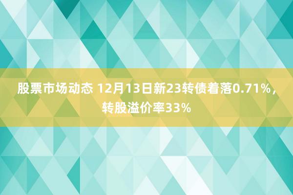 股票市场动态 12月13日新23转债着落0.71%，转股溢价率33%