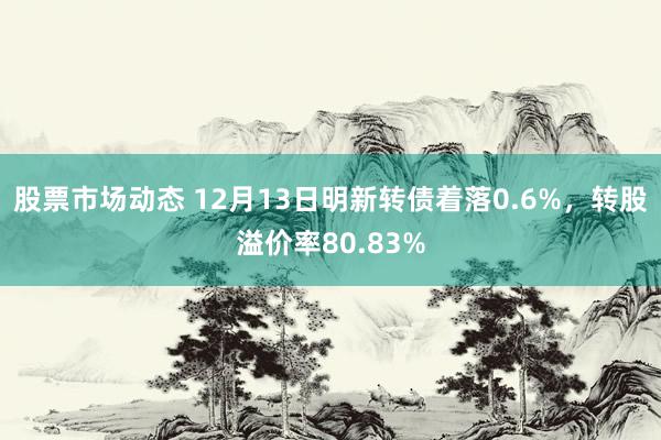 股票市场动态 12月13日明新转债着落0.6%，转股溢价率80.83%