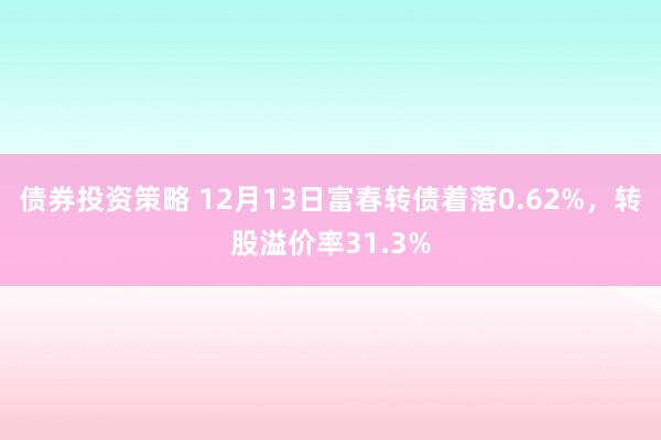 债券投资策略 12月13日富春转债着落0.62%，转股溢价率31.3%