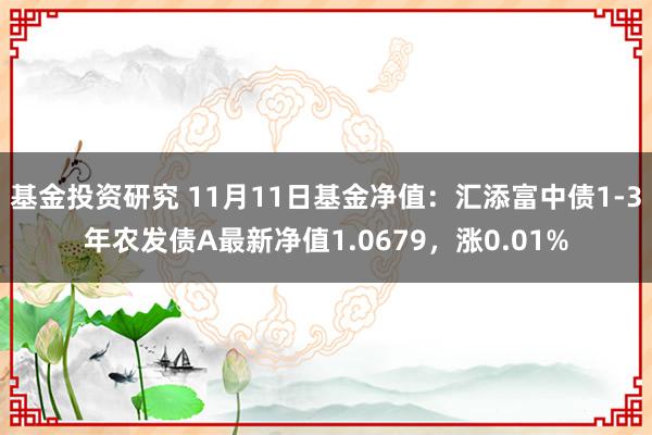 基金投资研究 11月11日基金净值：汇添富中债1-3年农发债A最新净值1.0679，涨0.01%