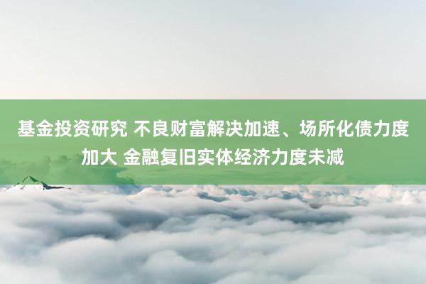 基金投资研究 不良财富解决加速、场所化债力度加大 金融复旧实体经济力度未减