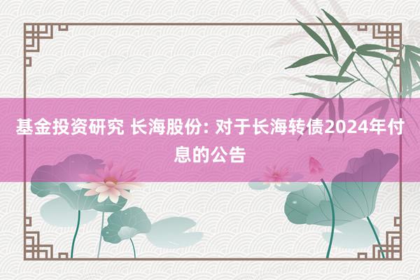 基金投资研究 长海股份: 对于长海转债2024年付息的公告