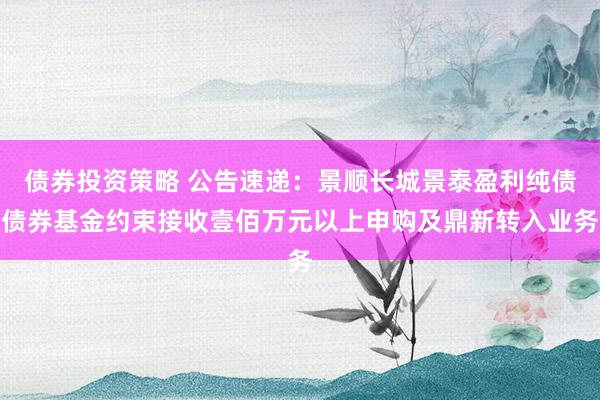 债券投资策略 公告速递：景顺长城景泰盈利纯债债券基金约束接收壹佰万元以上申购及鼎新转入业务