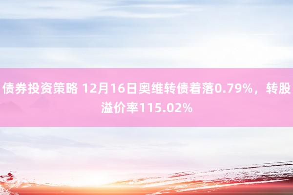 债券投资策略 12月16日奥维转债着落0.79%，转股溢价率115.02%