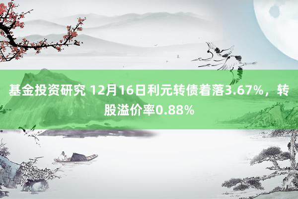 基金投资研究 12月16日利元转债着落3.67%，转股溢价率0.88%