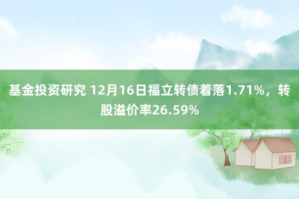 基金投资研究 12月16日福立转债着落1.71%，转股溢价率26.59%