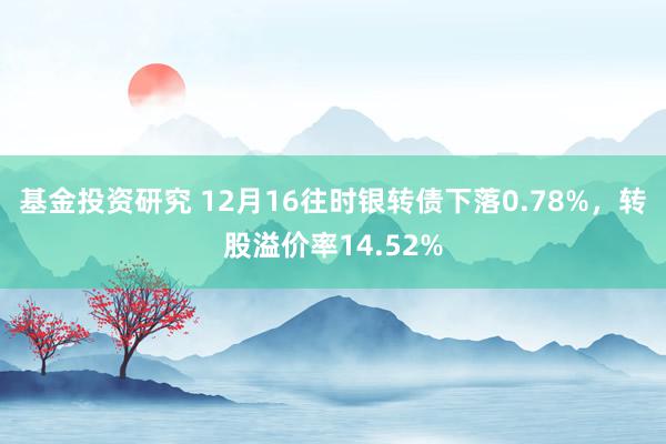 基金投资研究 12月16往时银转债下落0.78%，转股溢价率14.52%