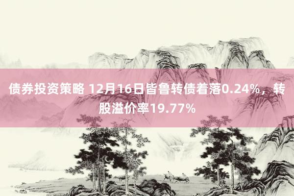 债券投资策略 12月16日皆鲁转债着落0.24%，转股溢价率19.77%