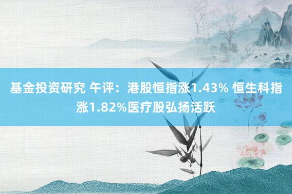 基金投资研究 午评：港股恒指涨1.43% 恒生科指涨1.82%医疗股弘扬活跃