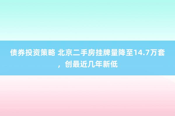 债券投资策略 北京二手房挂牌量降至14.7万套，创最近几年新低