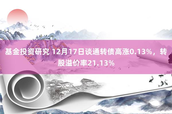 基金投资研究 12月17日谈通转债高涨0.13%，转股溢价率21.13%