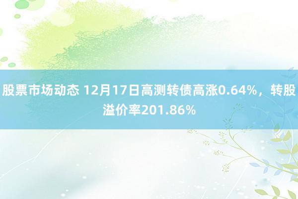 股票市场动态 12月17日高测转债高涨0.64%，转股溢价率201.86%