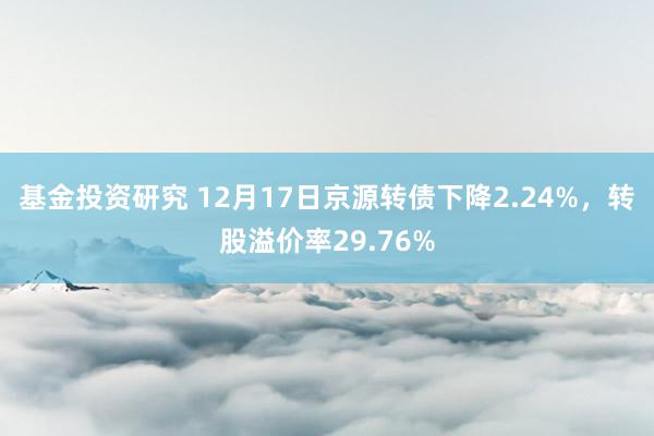 基金投资研究 12月17日京源转债下降2.24%，转股溢价率29.76%