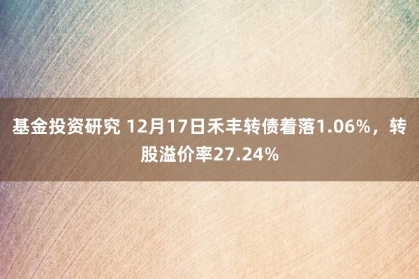 基金投资研究 12月17日禾丰转债着落1.06%，转股溢价率27.24%