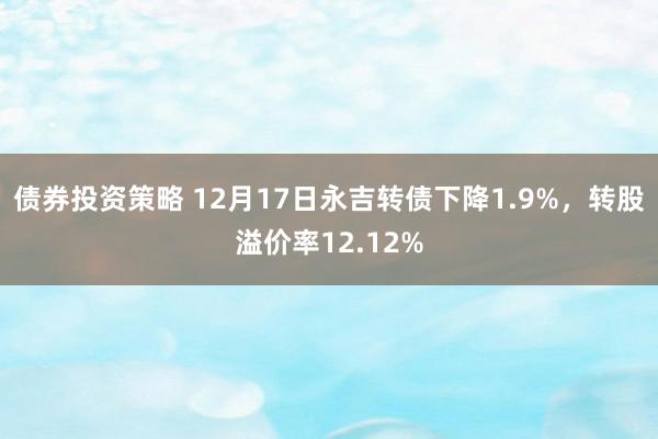 债券投资策略 12月17日永吉转债下降1.9%，转股溢价率12.12%