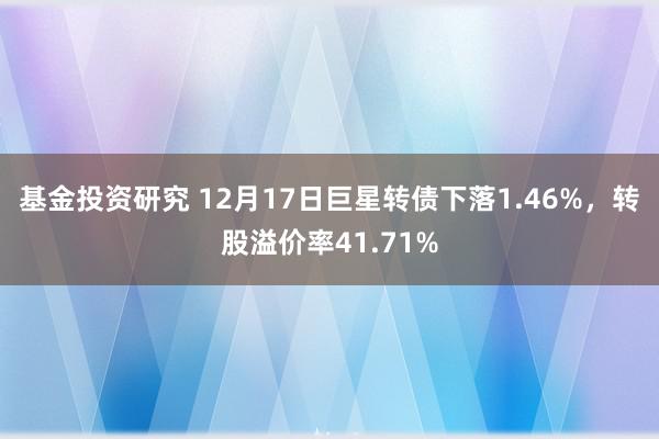 基金投资研究 12月17日巨星转债下落1.46%，转股溢价率41.71%