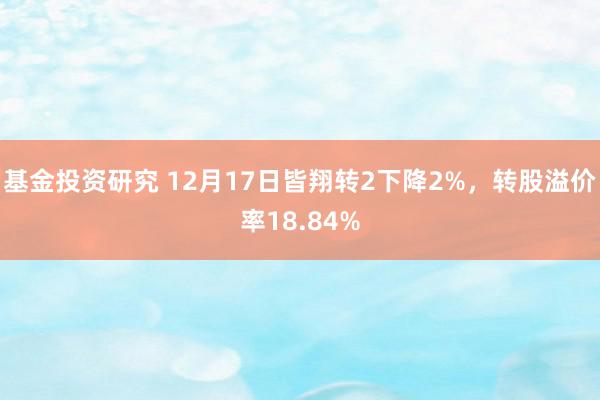 基金投资研究 12月17日皆翔转2下降2%，转股溢价率18.84%