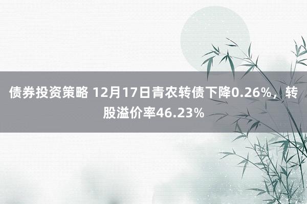 债券投资策略 12月17日青农转债下降0.26%，转股溢价率46.23%