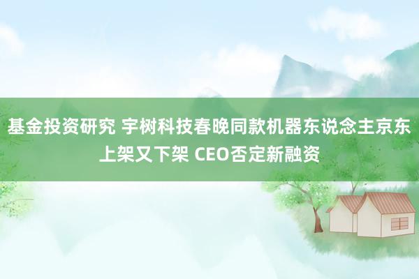 基金投资研究 宇树科技春晚同款机器东说念主京东上架又下架 CEO否定新融资