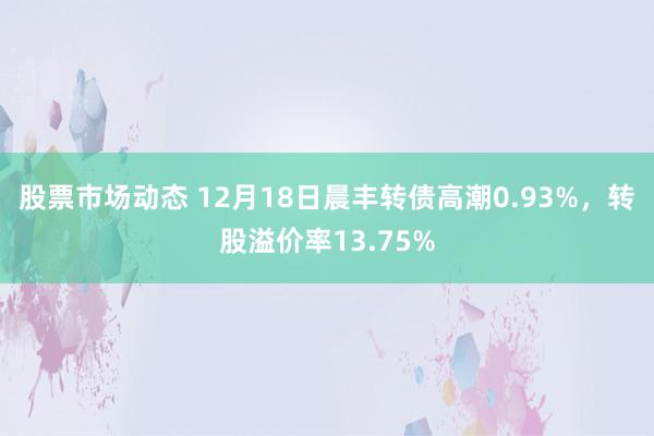 股票市场动态 12月18日晨丰转债高潮0.93%，转股溢价率13.75%