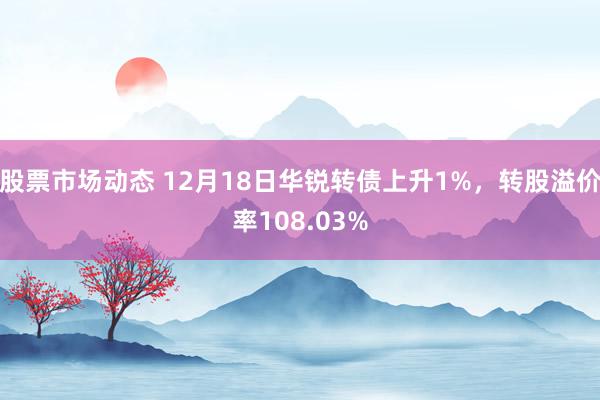 股票市场动态 12月18日华锐转债上升1%，转股溢价率108.03%