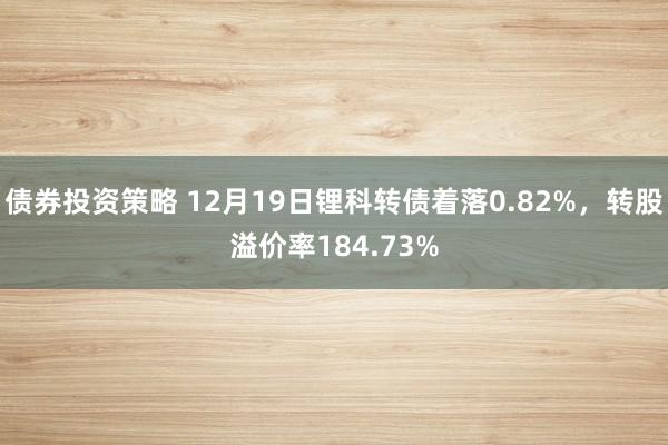 债券投资策略 12月19日锂科转债着落0.82%，转股溢价率184.73%