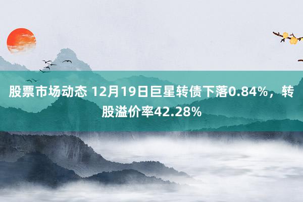 股票市场动态 12月19日巨星转债下落0.84%，转股溢价率42.28%