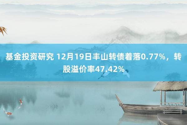 基金投资研究 12月19日丰山转债着落0.77%，转股溢价率47.42%