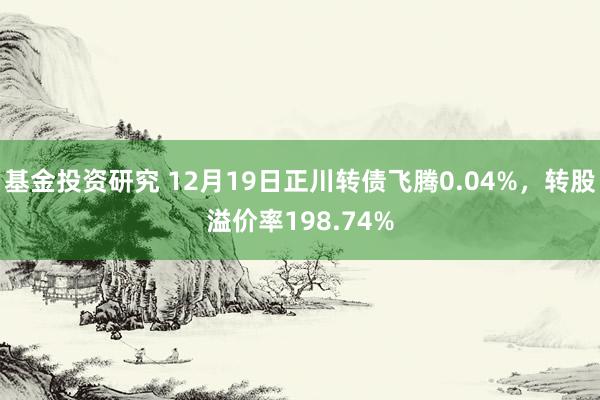 基金投资研究 12月19日正川转债飞腾0.04%，转股溢价率198.74%