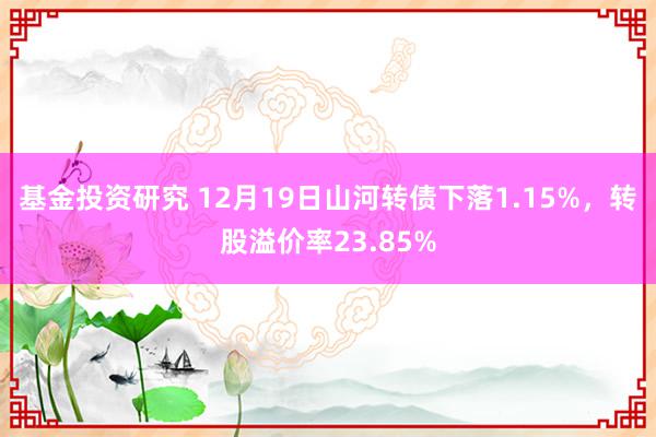 基金投资研究 12月19日山河转债下落1.15%，转股溢价率23.85%