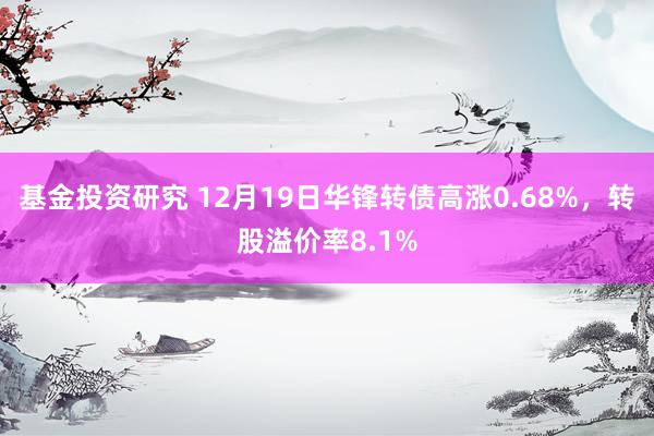 基金投资研究 12月19日华锋转债高涨0.68%，转股溢价率8.1%