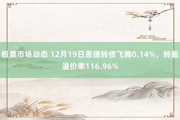 股票市场动态 12月19日恩捷转债飞腾0.14%，转股溢价率116.96%