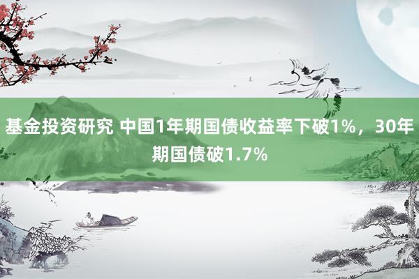 基金投资研究 中国1年期国债收益率下破1%，30年期国债破1.7%