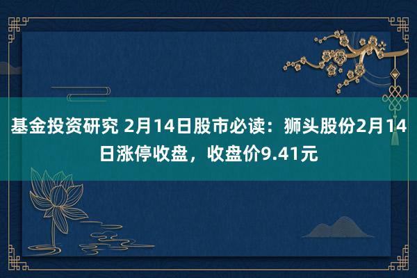 基金投资研究 2月14日股市必读：狮头股份2月14日涨停收盘，收盘价9.41元