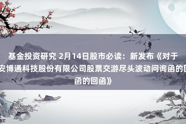 基金投资研究 2月14日股市必读：新发布《对于北京安博通科技股份有限公司股票交游尽头波动问询函的回函》