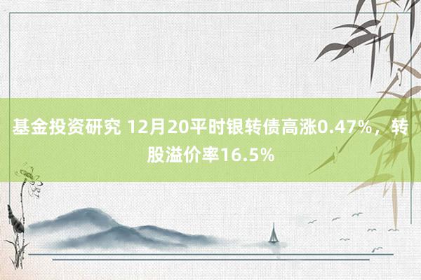 基金投资研究 12月20平时银转债高涨0.47%，转股溢价率16.5%