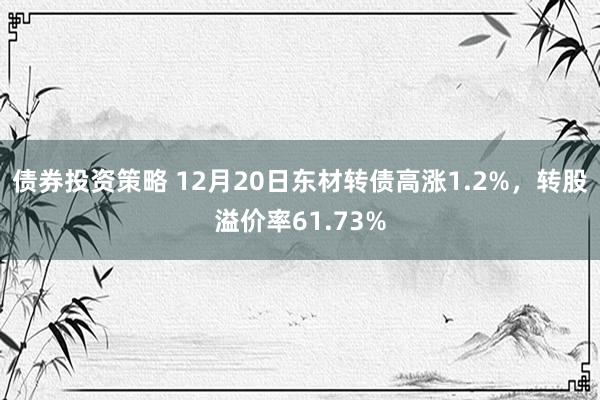 债券投资策略 12月20日东材转债高涨1.2%，转股溢价率61.73%