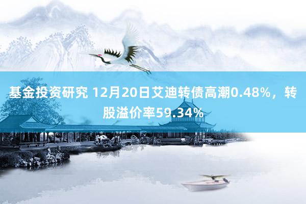 基金投资研究 12月20日艾迪转债高潮0.48%，转股溢价率59.34%