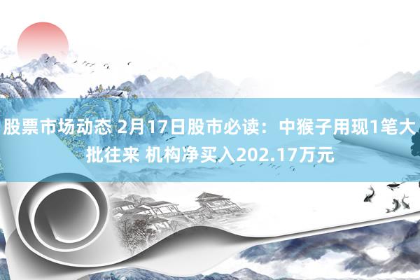 股票市场动态 2月17日股市必读：中猴子用现1笔大批往来 机构净买入202.17万元