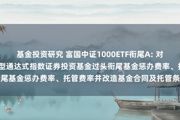 基金投资研究 富国中证1000ETF衔尾A: 对于调低富国中证1000来回型通达式指数证券投资基金过头衔尾基金惩办费率、托管费率并改造基金合同及托管条约的公告