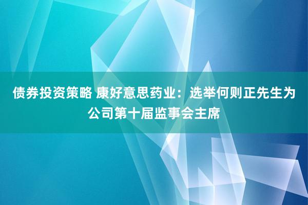 债券投资策略 康好意思药业：选举何则正先生为公司第十届监事会主席