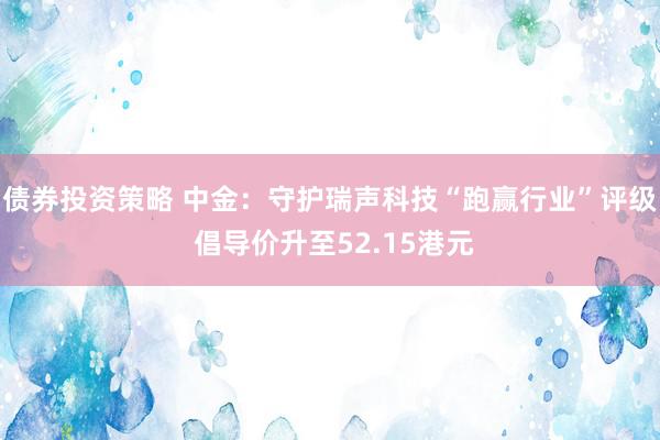 债券投资策略 中金：守护瑞声科技“跑赢行业”评级 倡导价升至52.15港元