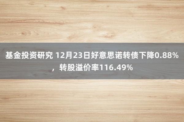 基金投资研究 12月23日好意思诺转债下降0.88%，转股溢价率116.49%