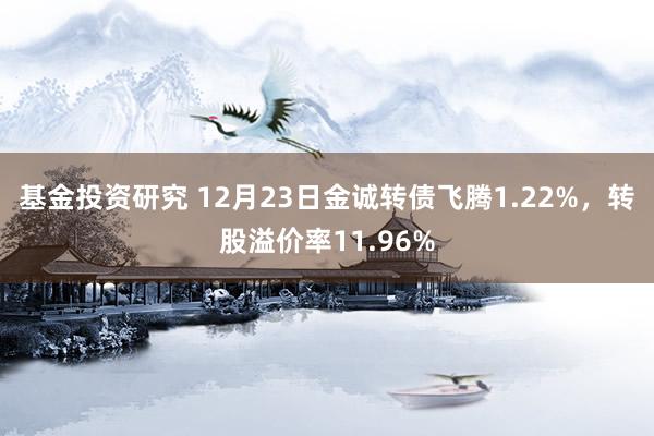 基金投资研究 12月23日金诚转债飞腾1.22%，转股溢价率11.96%