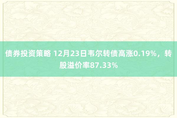 债券投资策略 12月23日韦尔转债高涨0.19%，转股溢价率87.33%