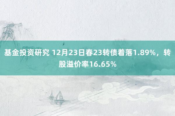 基金投资研究 12月23日春23转债着落1.89%，转股溢价率16.65%