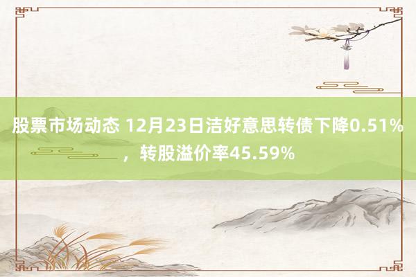 股票市场动态 12月23日洁好意思转债下降0.51%，转股溢价率45.59%