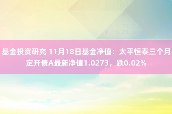 基金投资研究 11月18日基金净值：太平恒泰三个月定开债A最新净值1.0273，跌0.02%